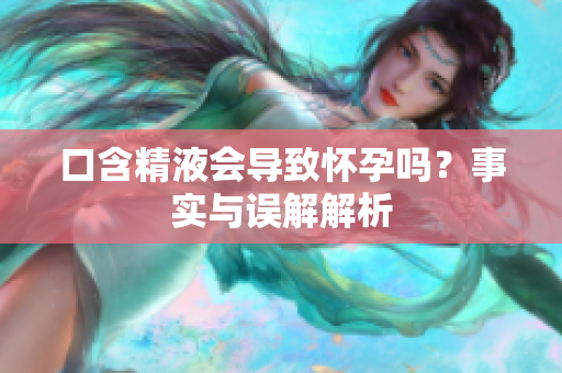 口含精液會(huì)導(dǎo)致懷孕嗎？事實(shí)與誤解解析