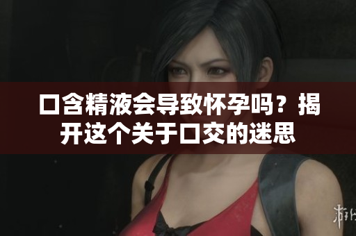 口含精液會(huì)導(dǎo)致懷孕嗎？揭開這個(gè)關(guān)于口交的迷思