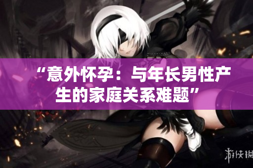 “意外懷孕：與年長(zhǎng)男性產(chǎn)生的家庭關(guān)系難題”