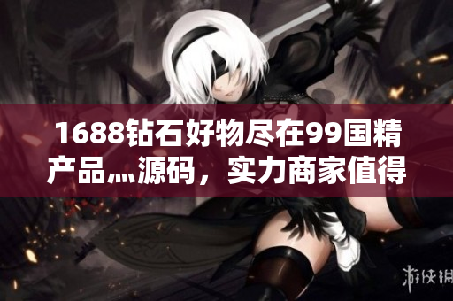 1688鉆石好物盡在99國精產(chǎn)品灬源碼，實力商家值得信賴！