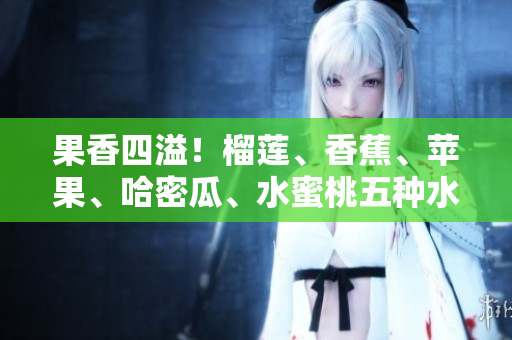 果香四溢！榴蓮、香蕉、蘋果、哈密瓜、水蜜桃五種水果的全面品鑒
