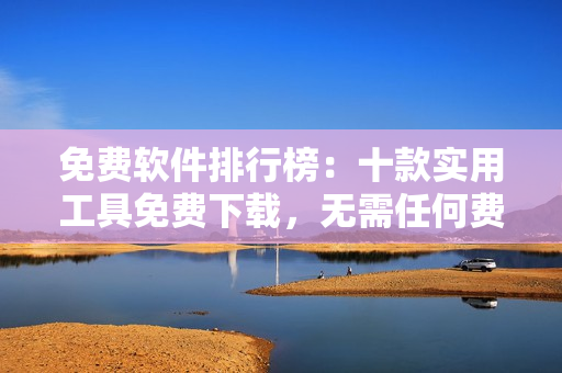 免費(fèi)軟件排行榜：十款實(shí)用工具免費(fèi)下載，無需任何費(fèi)用