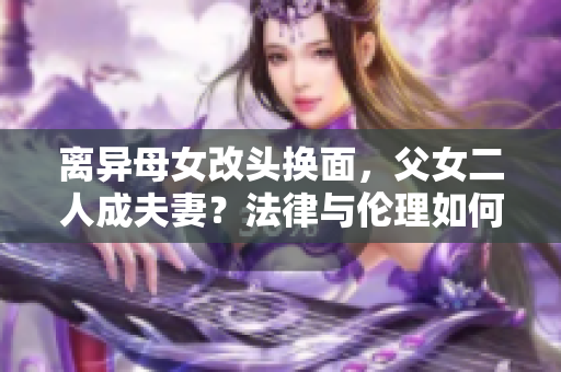 離異母女改頭換面，父女二人成夫妻？法律與倫理如何評判？