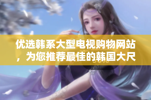 優(yōu)選韓系大型電視購物網(wǎng)站，為您推薦最佳的韓國大尺寸電視