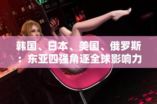 韓國、日本、美國、俄羅斯：東亞四強(qiáng)角逐全球影響力