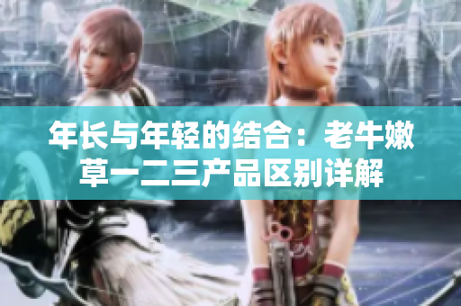 年長與年輕的結(jié)合：老牛嫩草一二三產(chǎn)品區(qū)別詳解