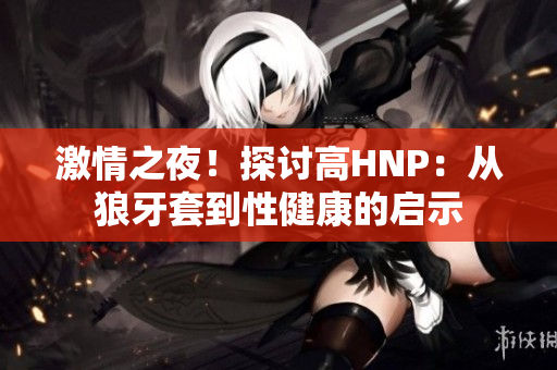 激情之夜！探討高HNP：從狼牙套到性健康的啟示