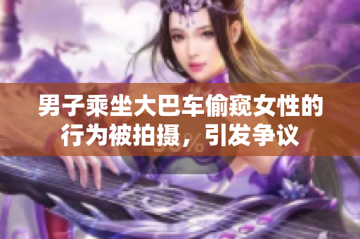 男子乘坐大巴車偷窺女性的行為被拍攝，引發(fā)爭(zhēng)議