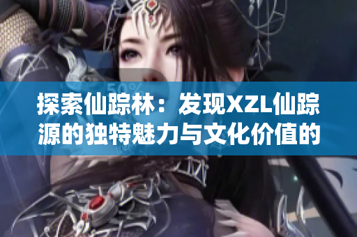 探索仙蹤林：發(fā)現(xiàn)XZL仙蹤源的獨(dú)特魅力與文化價(jià)值的奇妙旅程