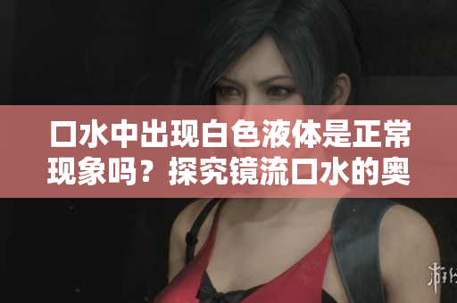 口水中出現(xiàn)白色液體是正?，F(xiàn)象嗎？探究鏡流口水的奧秘