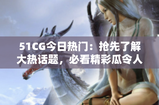 51CG今日熱門：搶先了解大熱話題，必看精彩瓜令人熱議