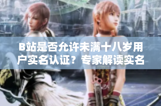 B站是否允許未滿十八歲用戶實(shí)名認(rèn)證？專家解讀實(shí)名認(rèn)證政策