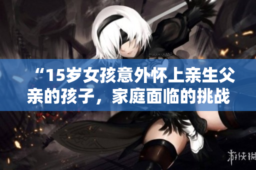 “15歲女孩意外懷上親生父親的孩子，家庭面臨的挑戰(zhàn)及解決方案”