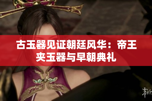 古玉器見證朝廷風(fēng)華：帝王夾玉器與早朝典禮