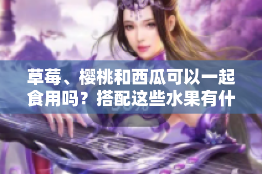 草莓、櫻桃和西瓜可以一起食用嗎？搭配這些水果有什么效果？
