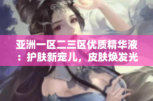 亞洲一區(qū)二三區(qū)優(yōu)質(zhì)精華液：護(hù)膚新寵兒，皮膚煥發(fā)光彩