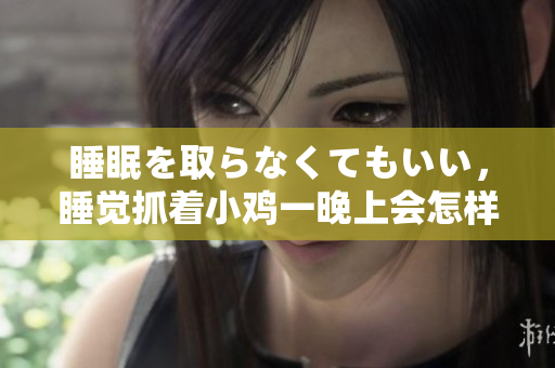 睡眠を取らなくてもいい，睡覺(jué)抓著小雞一晚上會(huì)怎樣，睡過(guò)年紀(jì)最大的多少歲六十多，水潤(rùn)緊致銷(xiāo)魂低吟古代，水潤(rùn)緊致銷(xiāo)魂低吟，說(shuō)說(shuō)都是怎么的干對(duì)象的142
