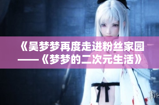 《吳夢夢再度走進(jìn)粉絲家園——《夢夢的二次元生活》第二季熱播中》