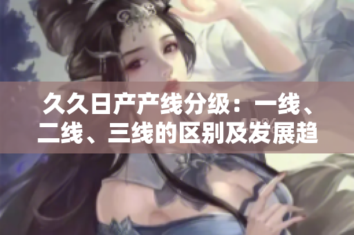 久久日產(chǎn)產(chǎn)線(xiàn)分級(jí)：一線(xiàn)、二線(xiàn)、三線(xiàn)的區(qū)別及發(fā)展趨勢(shì)