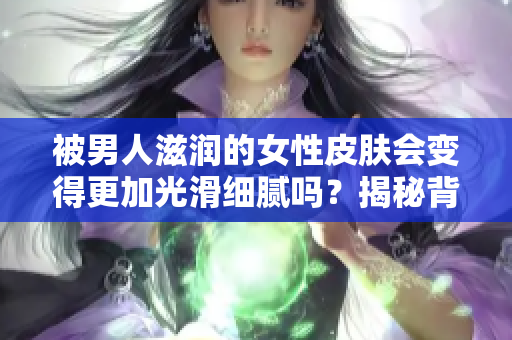 被男人滋潤的女性皮膚會變得更加光滑細膩嗎？揭秘背后的科學原理和真相