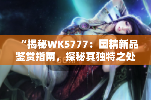 “揭秘WK5777：國精新品鑒賞指南，探秘其獨特之處與品質(zhì)保障”