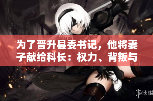 為了晉升縣委書記，他將妻子獻給科長：權力、背叛與道德困境