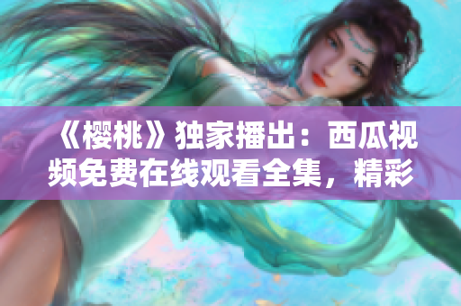 《櫻桃》獨家播出：西瓜視頻免費在線觀看全集，精彩劇情盡在眼前！