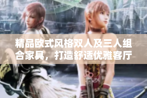 精品歐式風格雙人及三人組合家具，打造舒適優(yōu)雅客廳家居環(huán)境