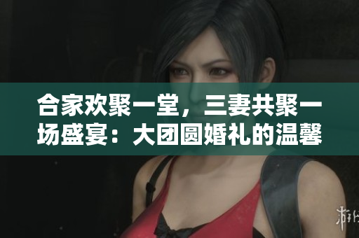 合家歡聚一堂，三妻共聚一場盛宴：大團(tuán)圓婚禮的溫馨故事