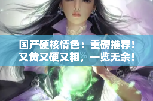 國產(chǎn)硬核情色：重磅推薦！又黃又硬又粗，一覽無余！