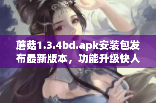 蘑菇1.3.4bd.apk安裝包發(fā)布最新版本，功能升級(jí)快人一步