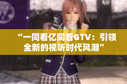 “一同看億同看GTV：引領(lǐng)全新的視聽時代風(fēng)潮”