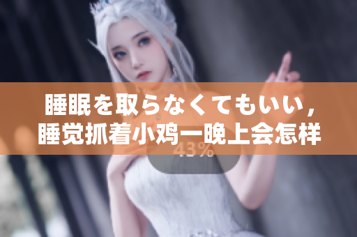 睡眠を取らなくてもいい，睡覺抓著小雞一晚上會怎樣，睡過年紀最大的多少歲六十多，水潤緊致銷魂低吟古代，水潤緊致銷魂低吟，說說都是怎么的干對象的310