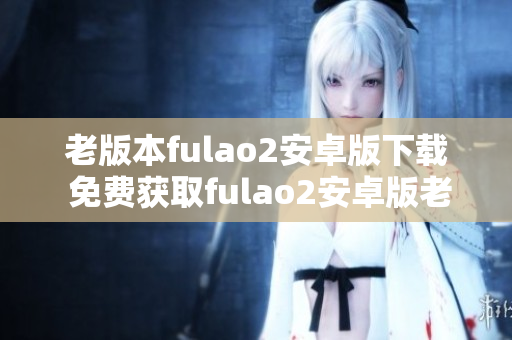 老版本fulao2安卓版下載 免費獲取fulao2安卓版老版本步驟分享