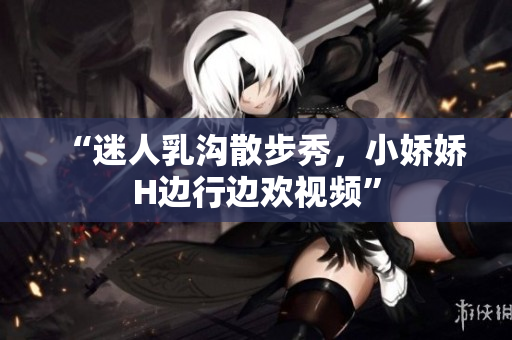 “迷人乳溝散步秀，小嬌嬌H邊行邊歡視頻”