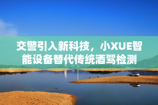 交警引入新科技，小XUE智能設(shè)備替代傳統(tǒng)酒駕檢測(cè)