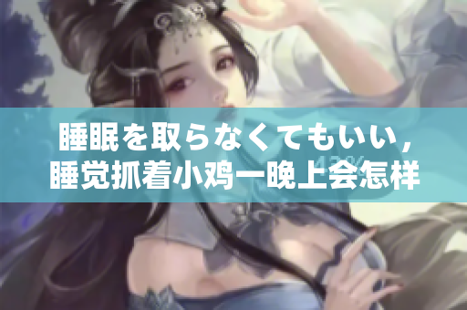 睡眠を取らなくてもいい，睡覺抓著小雞一晚上會怎樣，睡過年紀(jì)最大的多少歲六十多，水潤緊致銷魂低吟古代，水潤緊致銷魂低吟，說說都是怎么的干對象的922