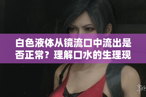 白色液體從鏡流口中流出是否正常？理解口水的生理現(xiàn)象