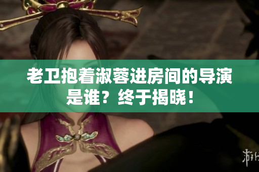 老衛(wèi)抱著淑蓉進(jìn)房間的導(dǎo)演是誰？終于揭曉！