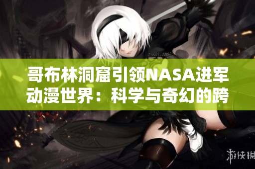 哥布林洞窟引領(lǐng)NASA進(jìn)軍動(dòng)漫世界：科學(xué)與奇幻的跨界探索