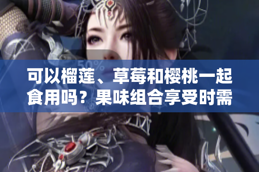 可以榴蓮、草莓和櫻桃一起食用嗎？果味組合享受時(shí)需注意的搭配技巧