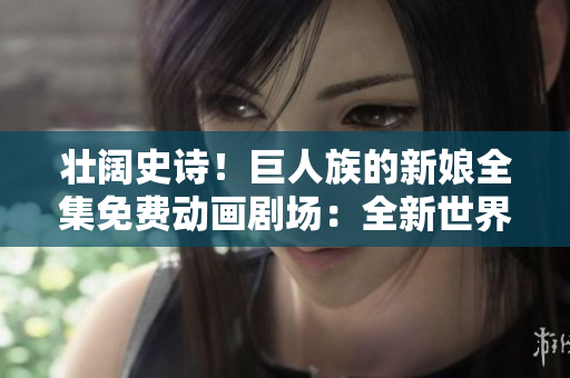 壯闊史詩！巨人族的新娘全集免費動畫劇場：全新世界的探索與挑戰(zhàn)