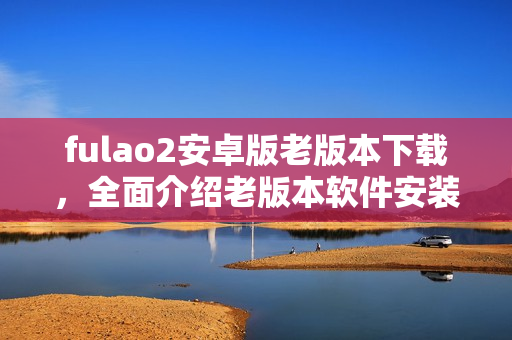 fulao2安卓版老版本下載，全面介紹老版本軟件安裝教程及注意事項