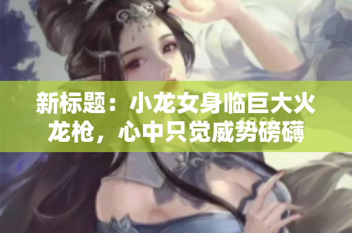 新標(biāo)題：小龍女身臨巨大火龍槍?zhuān)闹兄挥X(jué)威勢(shì)磅礴
