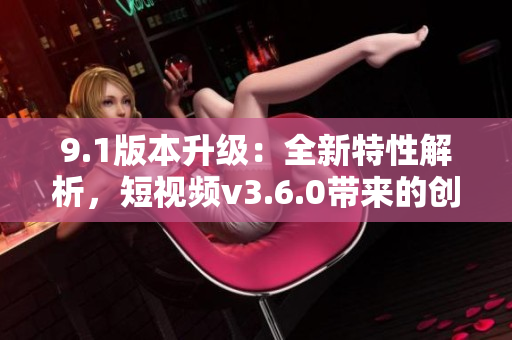 9.1版本升級(jí)：全新特性解析，短視頻v3.6.0帶來(lái)的創(chuàng)新功能與優(yōu)化體驗(yàn)