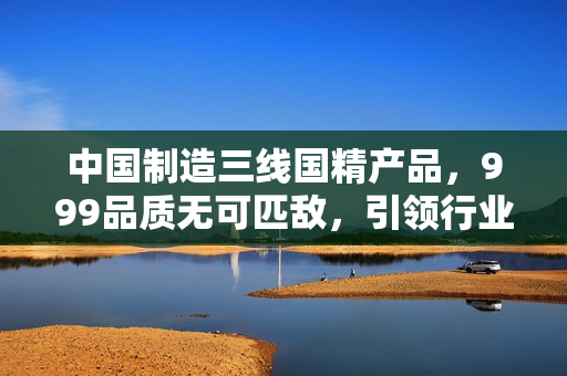 中國制造三線國精產(chǎn)品，999品質(zhì)無可匹敵，引領(lǐng)行業(yè)新潮流