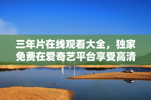 三年片在線觀看大全，獨家免費在愛奇藝平臺享受高清影視內(nèi)容
