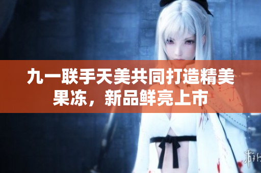 九一聯(lián)手天美共同打造精美果凍，新品鮮亮上市