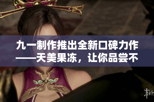 九一制作推出全新口碑力作——天美果凍，讓你品嘗不一樣的美味！