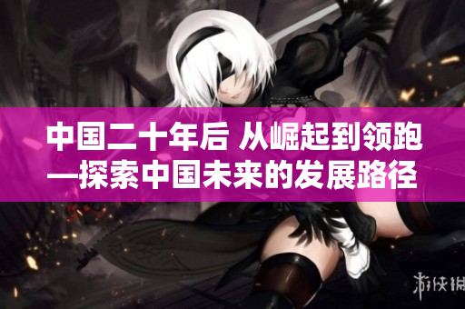 中國(guó)二十年后 從崛起到領(lǐng)跑—探索中國(guó)未來(lái)的發(fā)展路徑